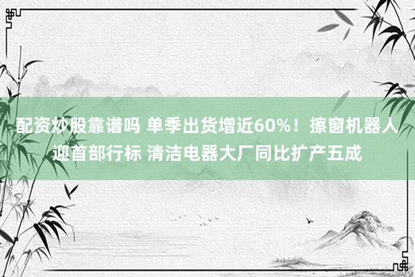 配资炒股靠谱吗 单季出货增近60%！擦窗机器人迎首部行标 清洁电器大厂同比扩产五成