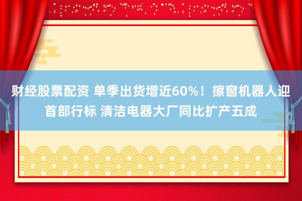 财经股票配资 单季出货增近60%！擦窗机器人迎首部行标 清洁电器大厂同比扩产五成