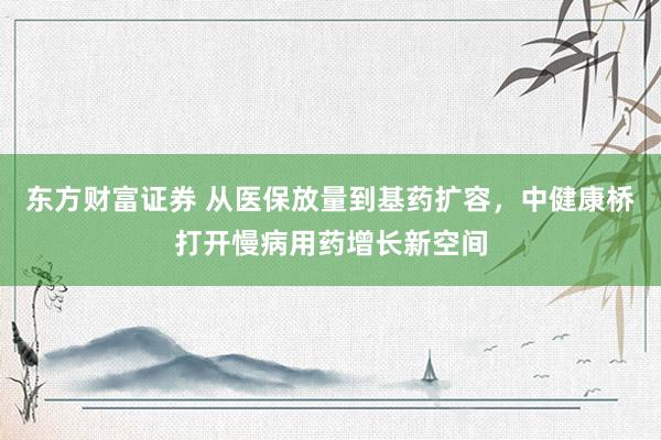 东方财富证券 从医保放量到基药扩容，中健康桥打开慢病用药增长新空间