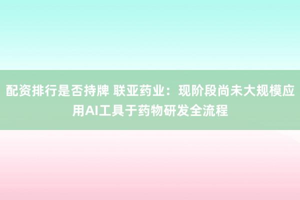 配资排行是否持牌 联亚药业：现阶段尚未大规模应用AI工具于药物研发全流程