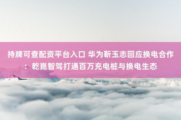 持牌可查配资平台入口 华为靳玉志回应换电合作：乾崑智驾打通百万充电桩与换电生态