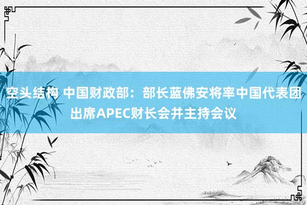 空头结构 中国财政部：部长蓝佛安将率中国代表团出席APEC财长会并主持会议