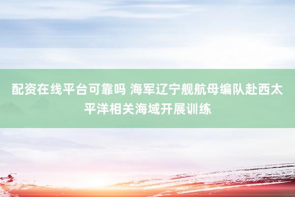配资在线平台可靠吗 海军辽宁舰航母编队赴西太平洋相关海域开展训练