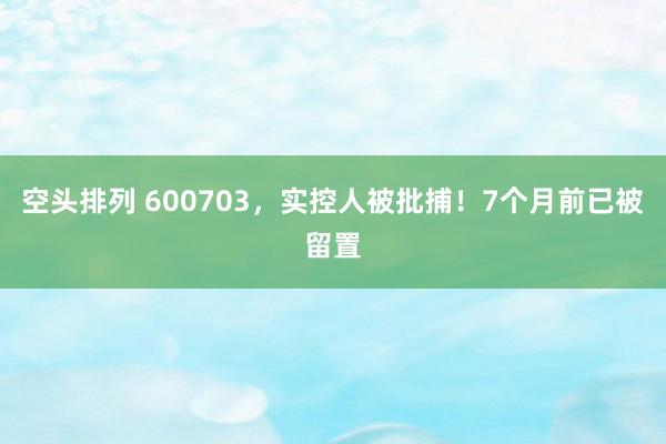 空头排列 600703，实控人被批捕！7个月前已被留置