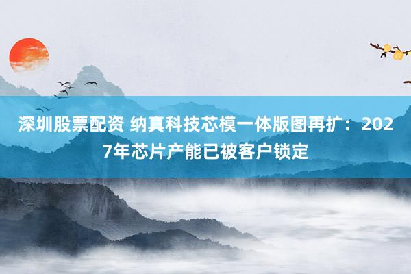 深圳股票配资 纳真科技芯模一体版图再扩：2027年芯片产能已被客户锁定
