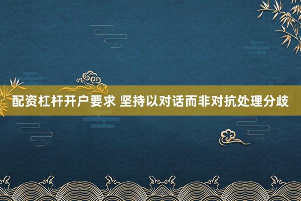配资杠杆开户要求 坚持以对话而非对抗处理分歧