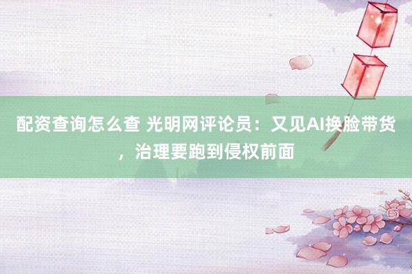 配资查询怎么查 光明网评论员：又见AI换脸带货，治理要跑到侵权前面