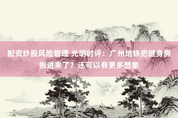 配资炒股风险管理 光明时评：广州地铁把健身房搬进来了？还可以有更多想象
