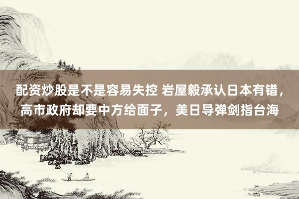 配资炒股是不是容易失控 岩屋毅承认日本有错，高市政府却要中方给面子，美日导弹剑指台海
