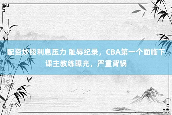 配资炒股利息压力 耻辱纪录，CBA第一个面临下课主教练曝光，严重背锅