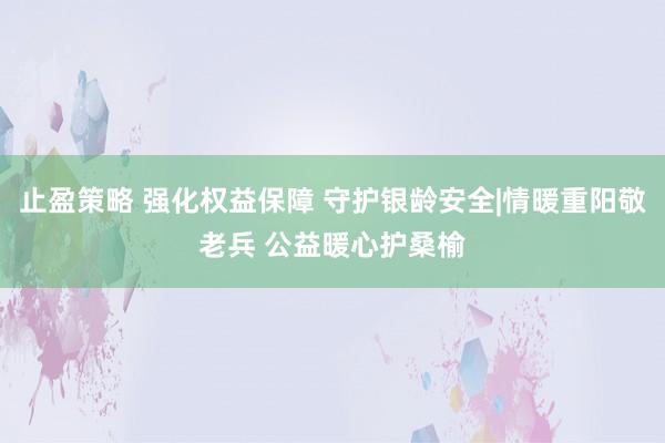 止盈策略 强化权益保障 守护银龄安全|情暖重阳敬老兵 公益暖心护桑榆