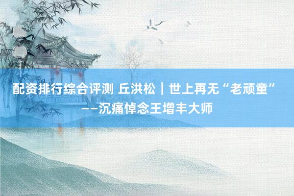 配资排行综合评测 丘洪松｜世上再无“老顽童” ——沉痛悼念王增丰大师