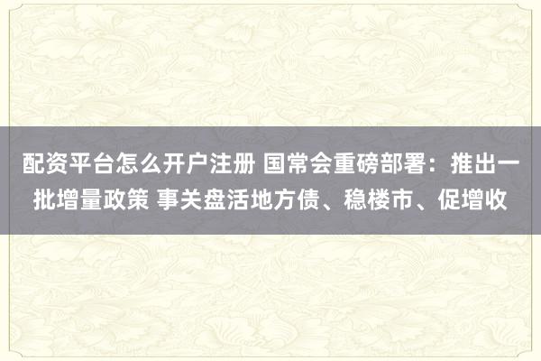 配资平台怎么开户注册 国常会重磅部署:推出一批增量政策 事关盘活地方债、稳楼市、促增收