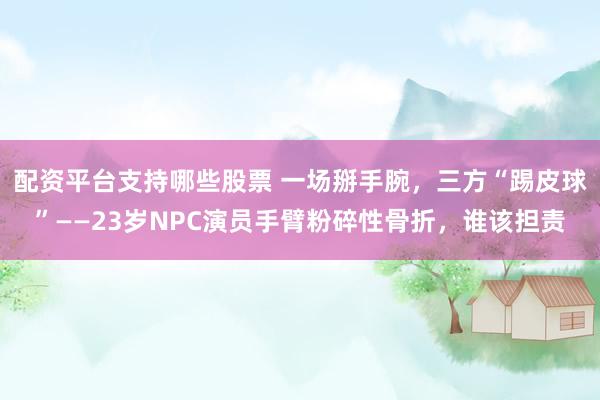 配资平台支持哪些股票 一场掰手腕,三方“踢皮球”——23岁NPC演员手臂粉碎性骨折,谁该担责