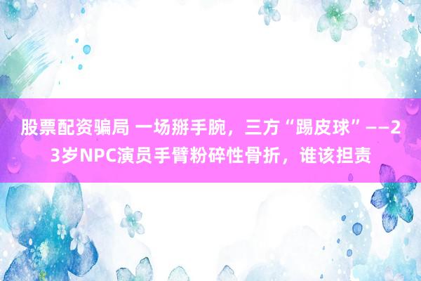 股票配资骗局 一场掰手腕,三方“踢皮球”——23岁NPC演员手臂粉碎性骨折,谁该担责